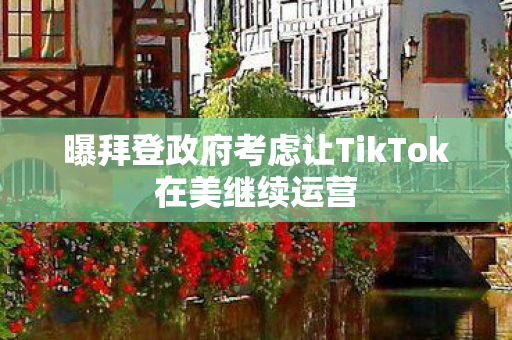 曝拜登政府考虑让TikTok在美继续运营