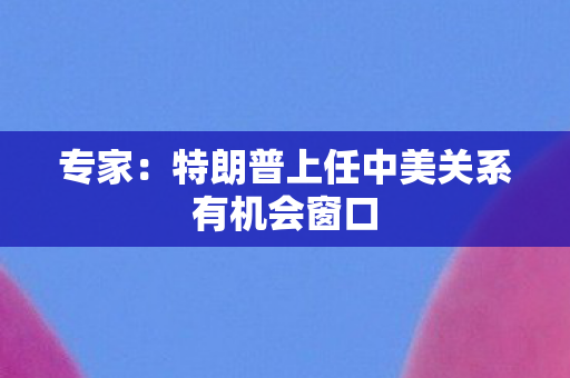 专家：特朗普上任中美关系有机会窗口
