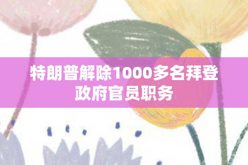 特朗普解除1000多名拜登政府官员职务