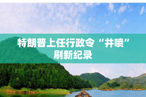 特朗普上任行政令“井喷”刷新纪录