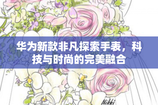 华为新款非凡探索手表，科技与时尚的完美融合