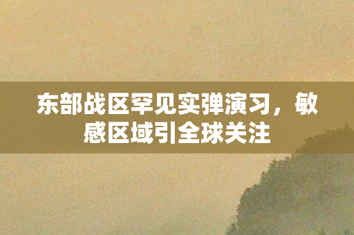 东部战区罕见实弹演习，敏感区域引全球关注