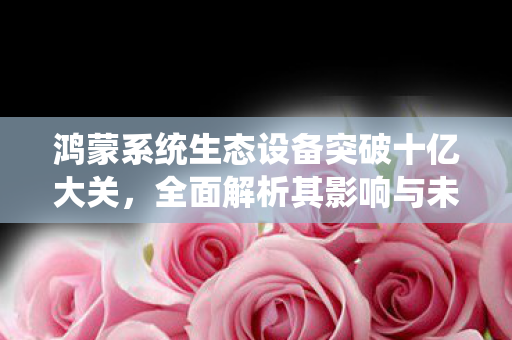 鸿蒙系统生态设备突破十亿大关，全面解析其影响与未来发展