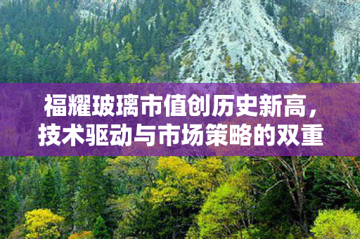 福耀玻璃市值创历史新高，技术驱动与市场策略的双重胜利