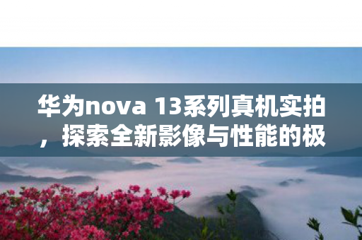 华为nova 13系列真机实拍，探索全新影像与性能的极致体验