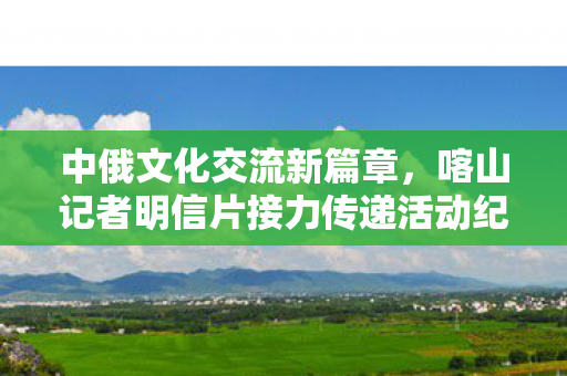 中俄文化交流新篇章，喀山记者明信片接力传递活动纪实