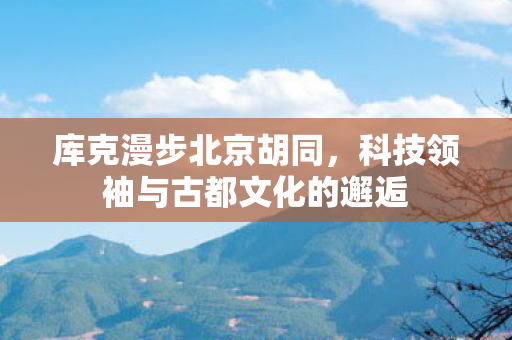 库克漫步北京胡同，科技领袖与古都文化的邂逅