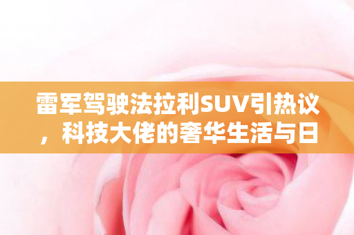 雷军驾驶法拉利SUV引热议，科技大佬的奢华生活与日常
