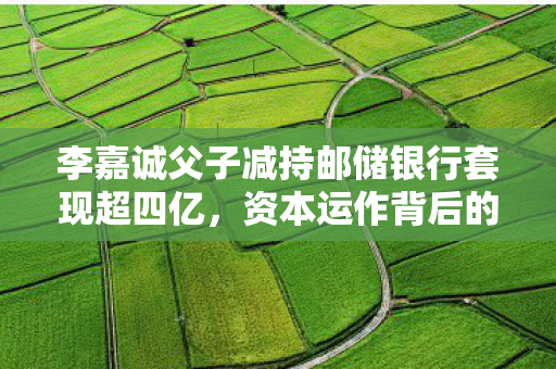 李嘉诚父子减持邮储银行套现超四亿，资本运作背后的智慧与策略