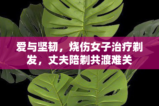 爱与坚韧，烧伤女子治疗剃发，丈夫陪剃共渡难关