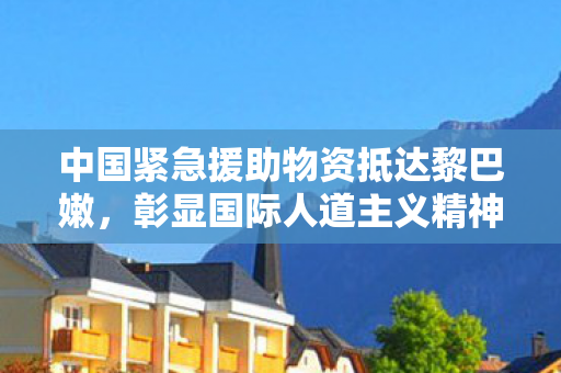 中国紧急援助物资抵达黎巴嫩，彰显国际人道主义精神