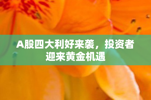 A股四大利好来袭，投资者迎来黄金机遇