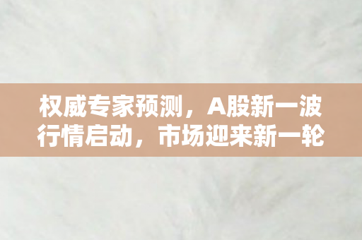权威专家预测，A股新一波行情启动，市场迎来新一轮增长机遇