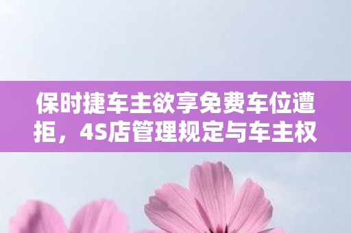 保时捷车主欲享免费车位遭拒，4S店管理规定与车主权益的较量