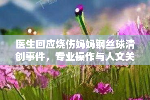 医生回应烧伤妈妈钢丝球清创事件，专业操作与人文关怀并重