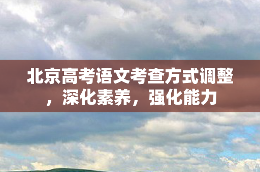 北京高考语文考查方式调整，深化素养，强化能力