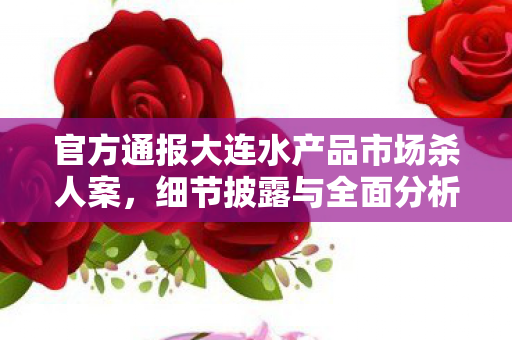 官方通报大连水产品市场杀人案，细节披露与全面分析