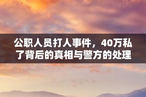公职人员打人事件，40万私了背后的真相与警方的处理通报