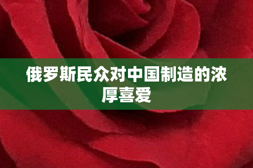 俄罗斯民众对中国制造的浓厚喜爱