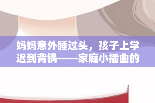 妈妈意外睡过头，孩子上学迟到背锅——家庭小插曲的成长启示