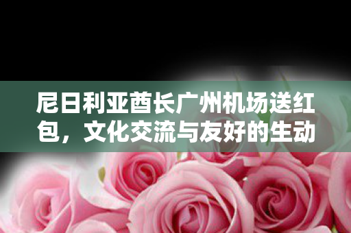 尼日利亚酋长广州机场送红包，文化交流与友好的生动见证