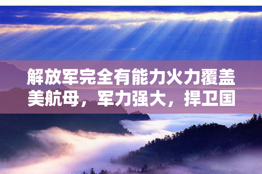 解放军完全有能力火力覆盖美航母，军力强大，捍卫国家主权