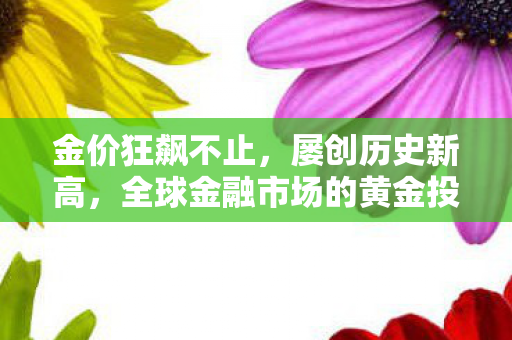 金价狂飙不止，屡创历史新高，全球金融市场的黄金投资热潮解析