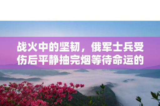 战火中的坚韧，俄军士兵受伤后平静抽完烟等待命运的宣判