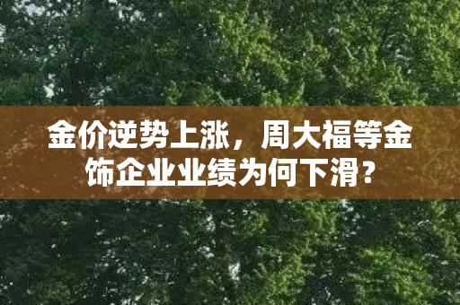 金价逆势上涨，周大福等金饰企业业绩为何下滑？