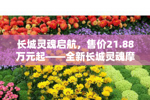 长城灵魂启航，售价21.88万元起——全新长城灵魂摩托车震撼上市
