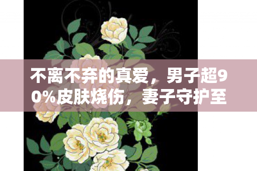 不离不弃的真爱，男子超90%皮肤烧伤，妻子守护至死不渝