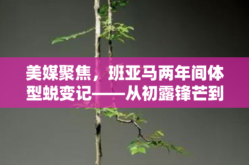 美媒聚焦，班亚马两年间体型蜕变记——从初露锋芒到肌肉猛男