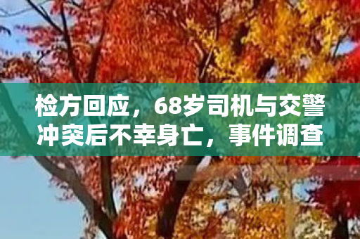 检方回应，68岁司机与交警冲突后不幸身亡，事件调查与责任认定引社会关注