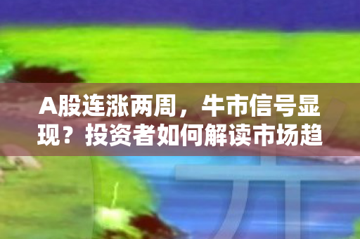 A股连涨两周，牛市信号显现？投资者如何解读市场趋势？