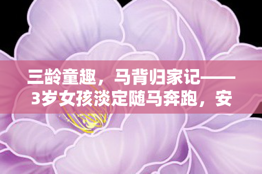 三龄童趣，马背归家记——3岁女孩淡定随马奔跑，安全回家