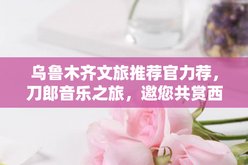 乌鲁木齐文旅推荐官力荐，刀郎音乐之旅，邀您共赏西域风情！