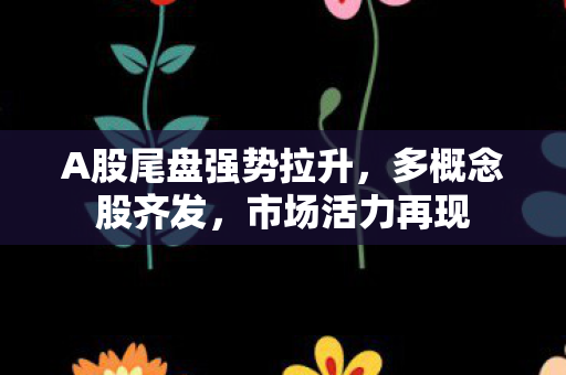 A股尾盘强势拉升，多概念股齐发，市场活力再现
