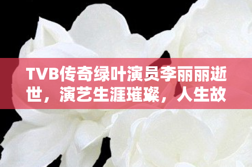TVB传奇绿叶演员李丽丽逝世，演艺生涯璀璨，人生故事感人
