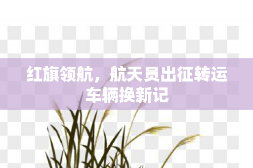 红旗领航，航天员出征转运车辆换新记