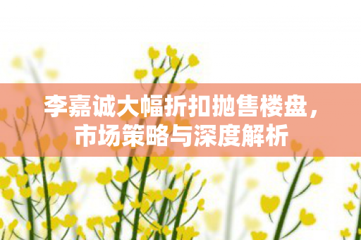 李嘉诚大幅折扣抛售楼盘，市场策略与深度解析