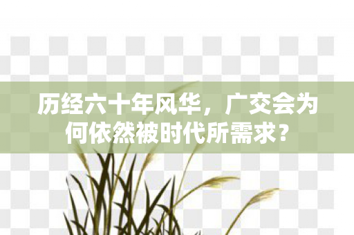 历经六十年风华，广交会为何依然被时代所需求？