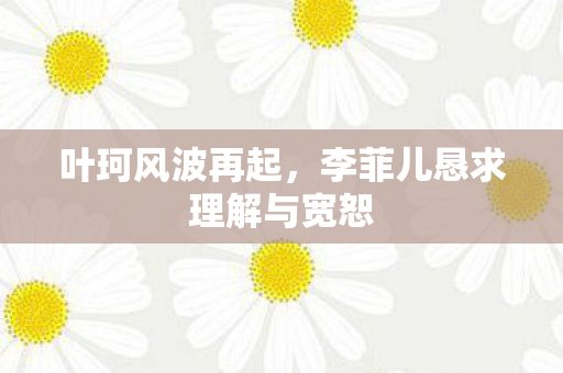 叶珂风波再起，李菲儿恳求理解与宽恕