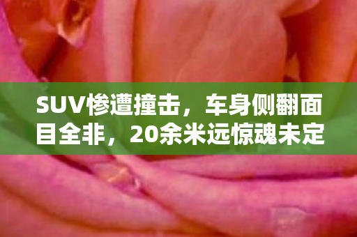 SUV惨遭撞击，车身侧翻面目全非，20余米远惊魂未定