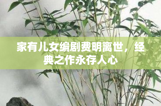 家有儿女编剧费明离世，经典之作永存人心