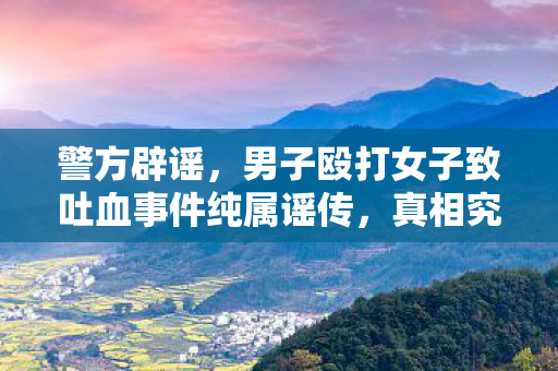 警方辟谣，男子殴打女子致吐血事件纯属谣传，真相究竟如何？