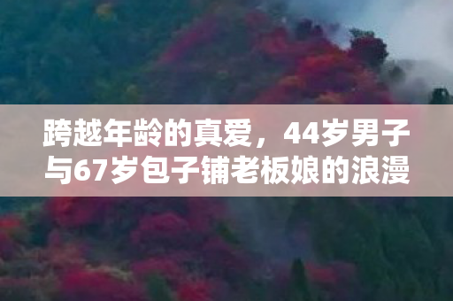 跨越年龄的真爱，44岁男子与67岁包子铺老板娘的浪漫恋曲
