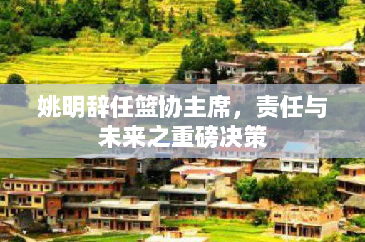 姚明辞任篮协主席，责任与未来之重磅决策