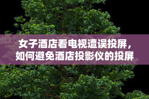女子酒店看电视遭误投屏，如何避免酒店投影仪的投屏尴尬
