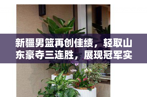 新疆男篮再创佳绩，轻取山东豪夺三连胜，展现冠军实力