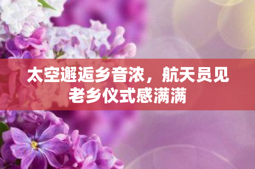 太空邂逅乡音浓，航天员见老乡仪式感满满